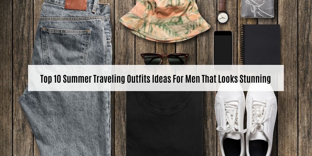 Top 10 Summer Traveling Outfits Ideas For Men That Looks Stunning